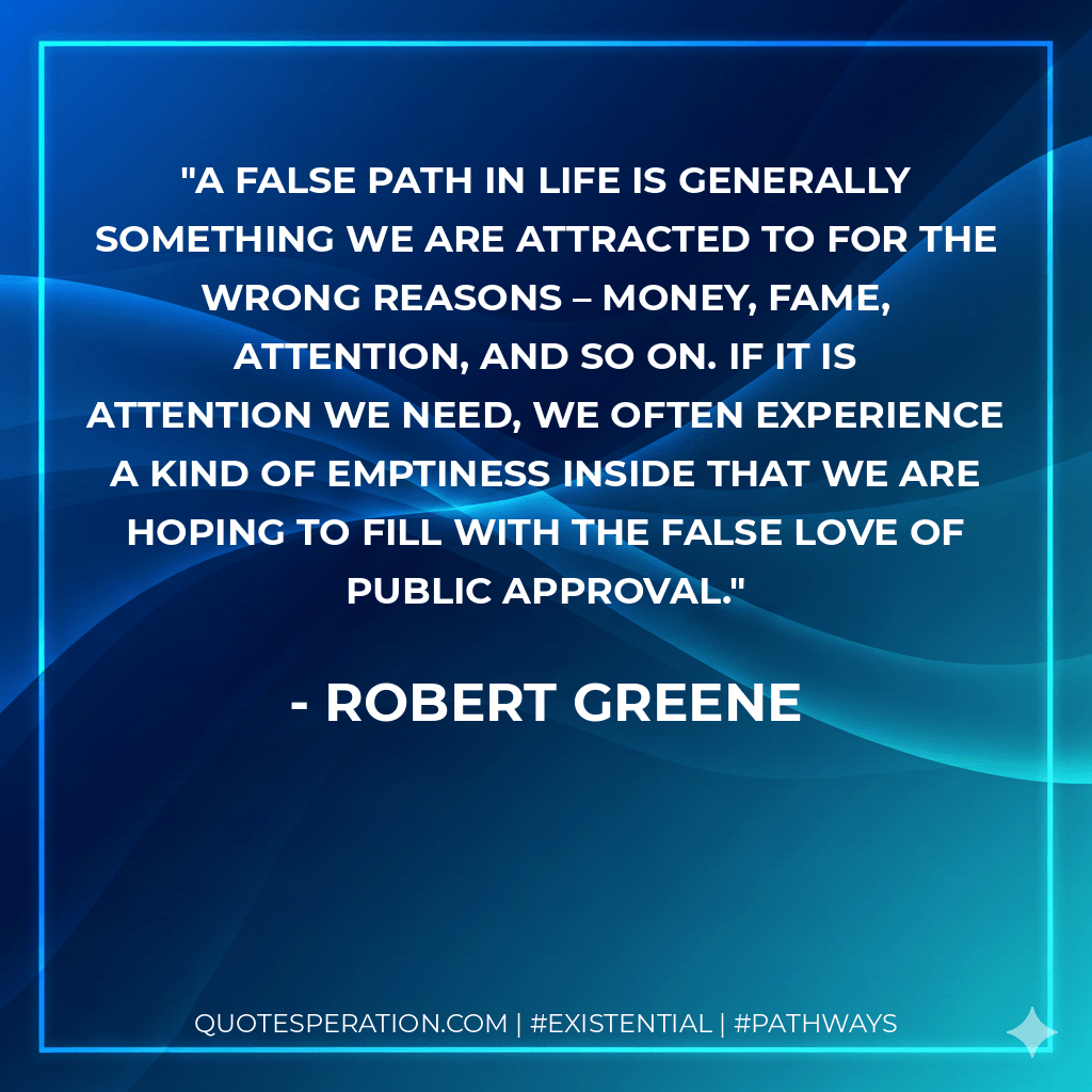 A false path in life is generally something we are attracted to for the wrong reasons – money, fame, attention, and so on. If it is attention we need, we often experience a kind of emptiness inside that we are hoping to fill with the false love of public approval. - Robert Greene