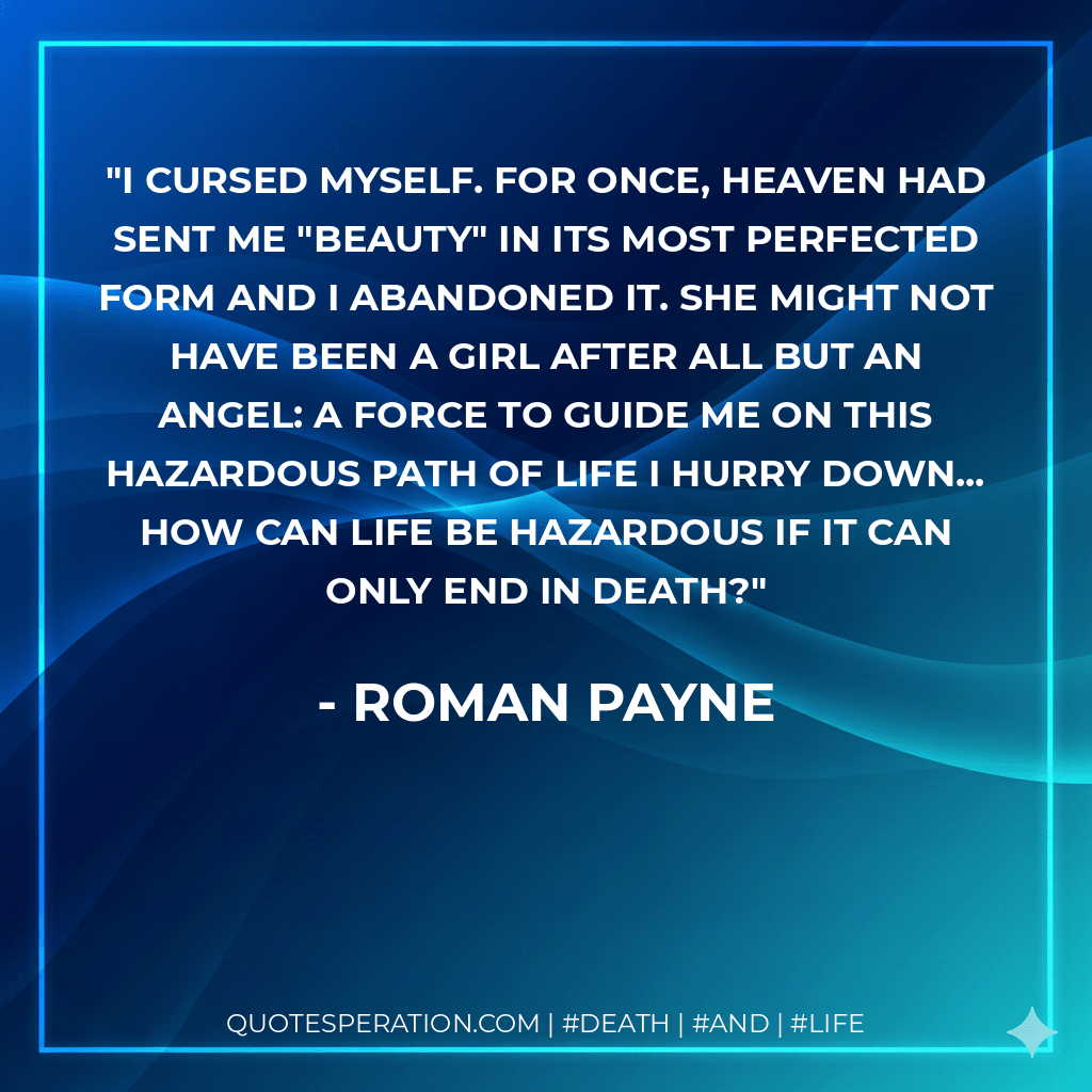 I cursed myself. For once, heaven had sent me "Beauty" in its most perfected form and I abandoned it. She might not have been a girl after all but an angel: a force to guide me on this hazardous path of life I hurry down... How can life be hazardous if it can only end in death? - Roman Payne