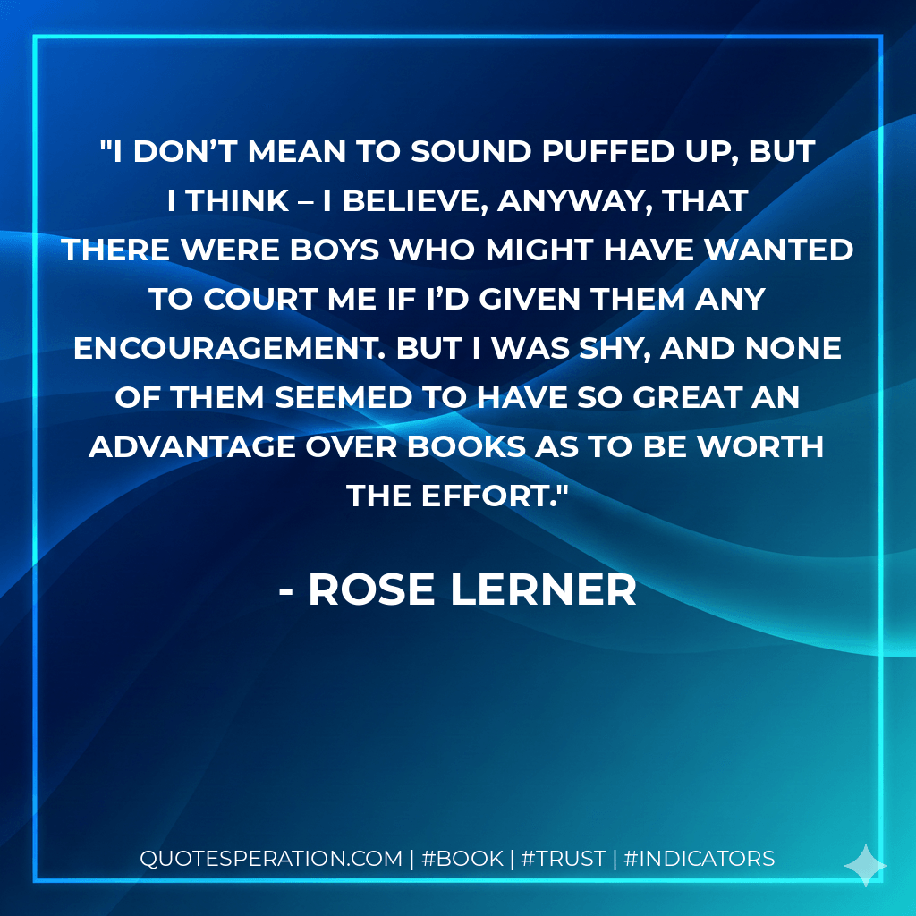 I don’t mean to sound puffed up, but I think – I believe, anyway, that there were boys who might have wanted to court me if I’d given them any encouragement. But I was shy, and none of them seemed to have so great an advantage over books as to be worth the effort. - Rose Lerner