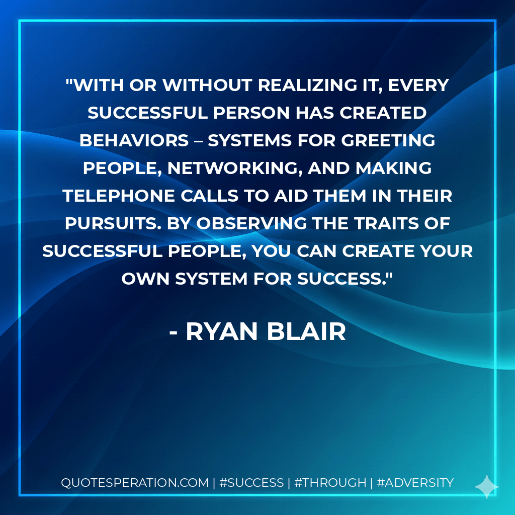 With or without realizing it, every successful person has created behaviors – systems for greeting people, networking, and making telephone calls to aid them in their pursuits. By observing the traits of successful people, you can create your own system for success. - Ryan Blair