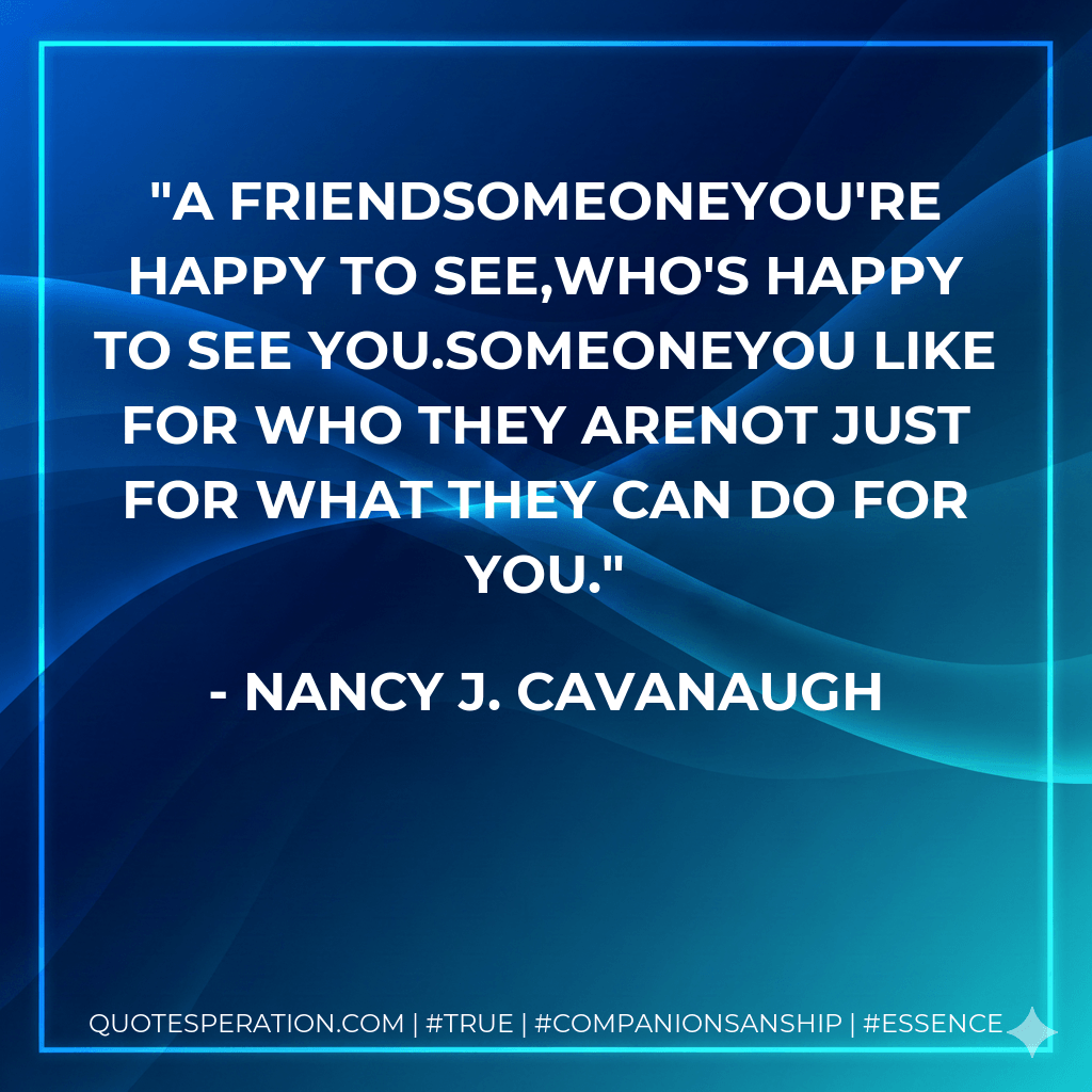 A FriendSomeoneYou're happy to see,Who's happy to see you.SomeoneYou like for who they areNot just for what they can do for you. - Nancy J. Cavanaugh