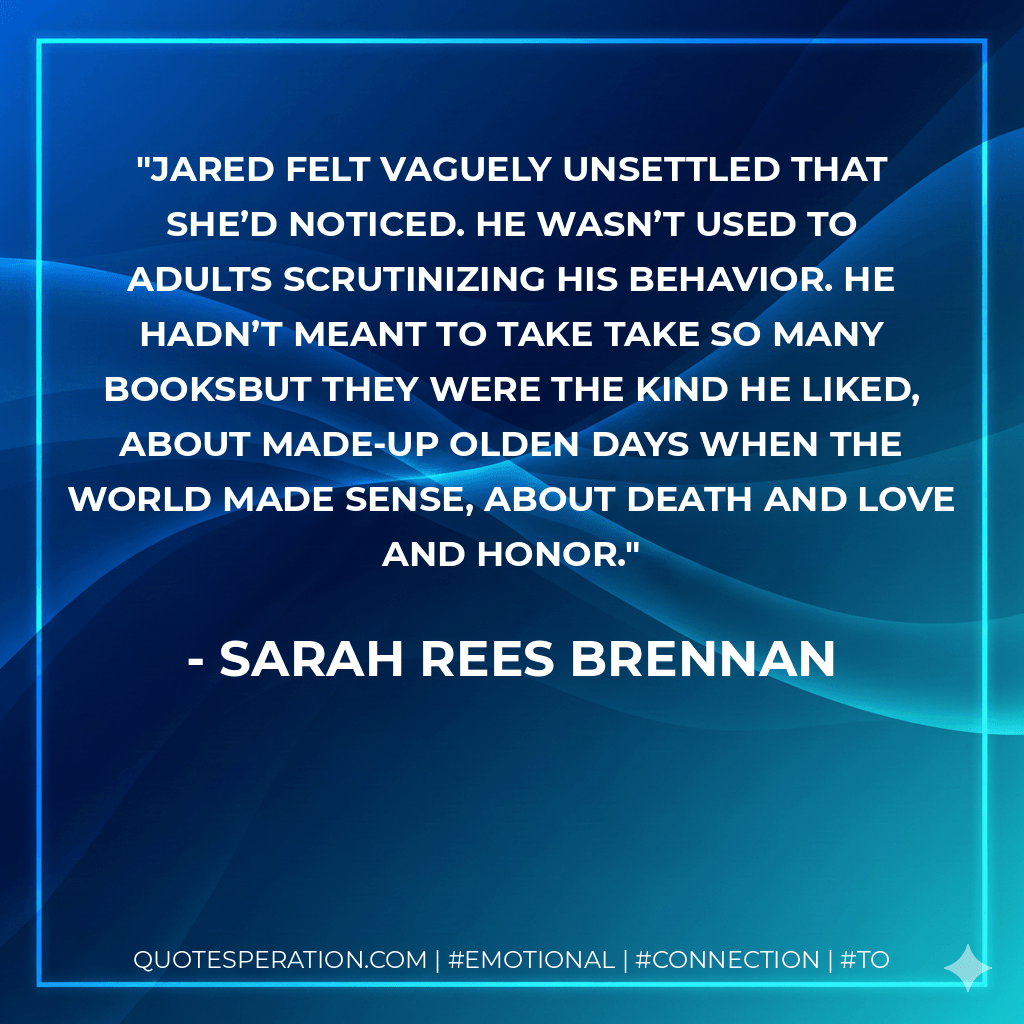 Jared felt vaguely unsettled that she’d noticed. He wasn’t used to adults scrutinizing his behavior. He hadn’t meant to take take so many booksbut they were the kind he liked, about made-up olden days when the world made sense, about death and love and honor. - Sarah Rees Brennan