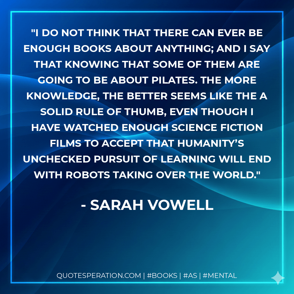 I do not think that there can ever be enough books about anything; and I say that knowing that some of them are going to be about Pilates. The more knowledge, the better seems like the a solid rule of thumb, even though I have watched enough science fiction films to accept that humanity’s unchecked pursuit of learning will end with robots taking over the world. - Sarah Vowell