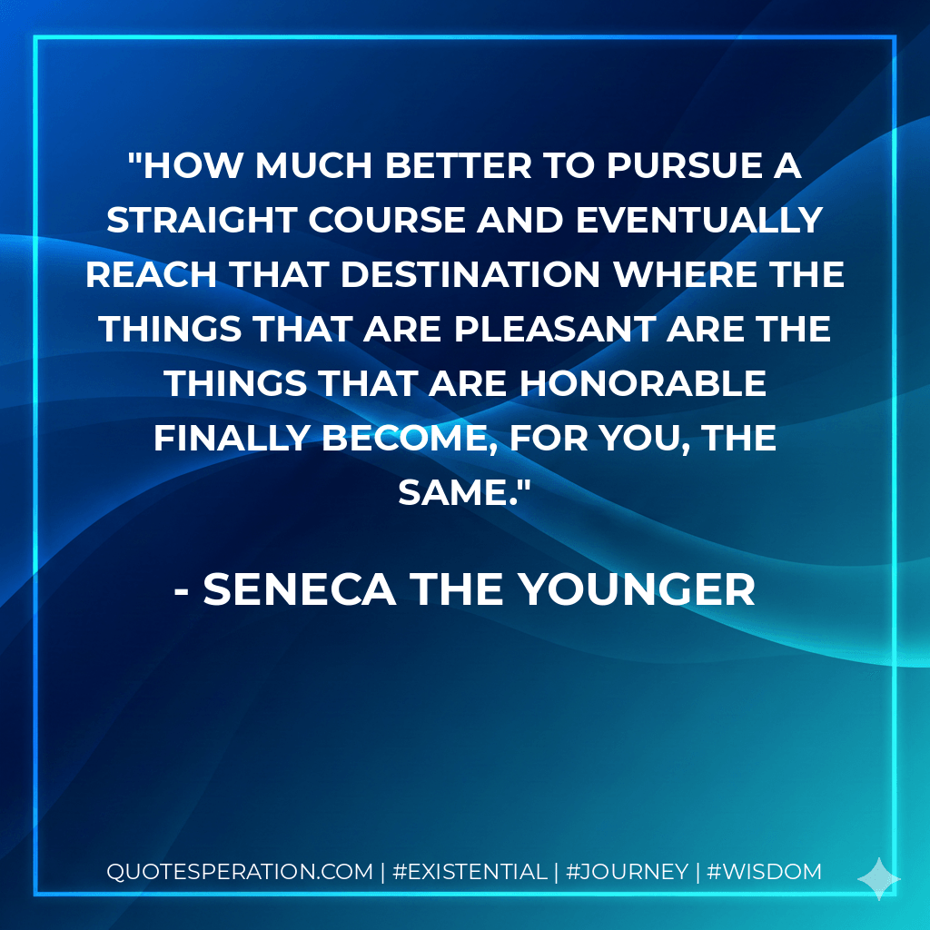 How much better to pursue a straight course and eventually reach that destination where the things that are pleasant are the things that are honorable finally become, for you, the same. - Seneca the Younger