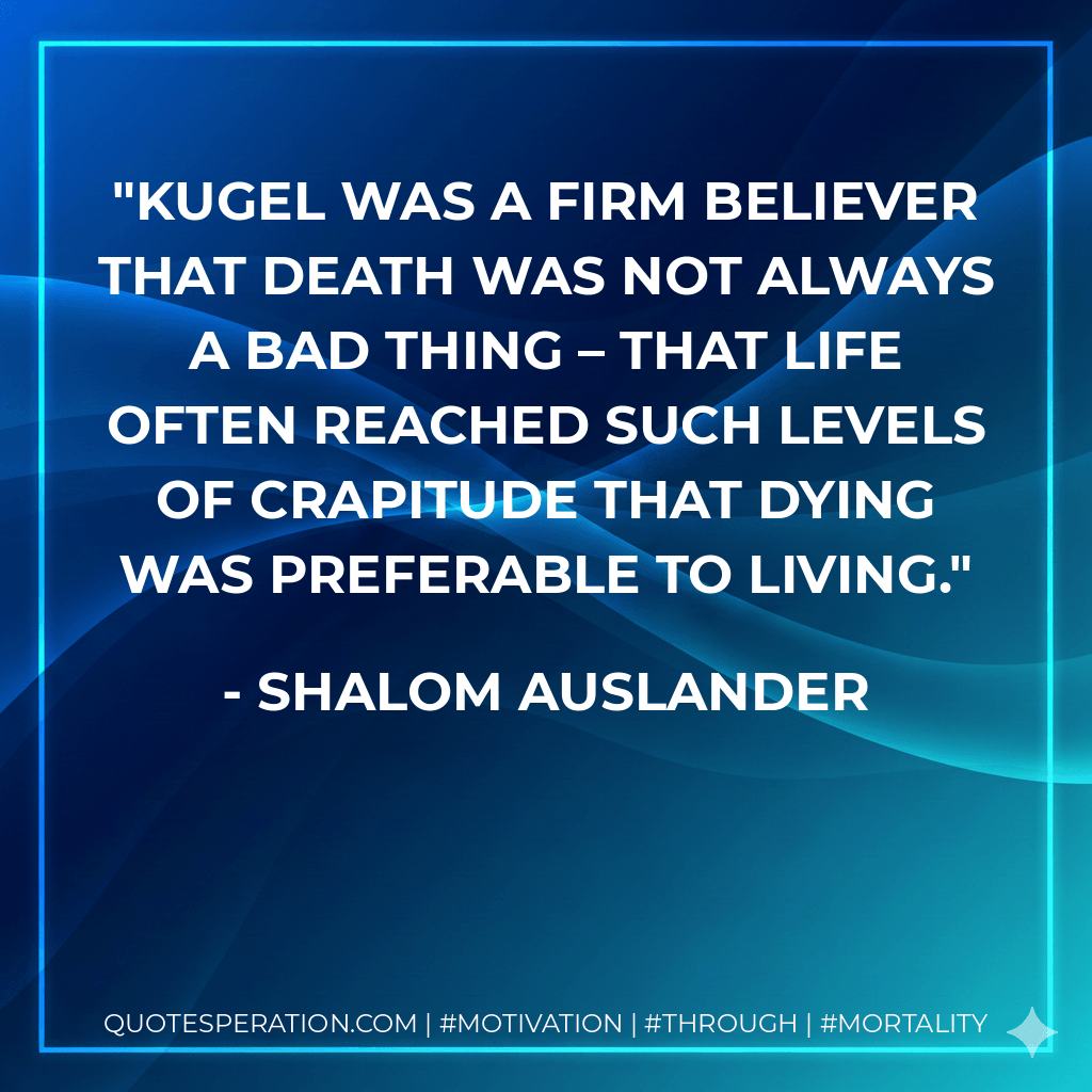 Kugel was a firm believer that death was not always a bad thing – that life often reached such levels of crapitude that dying was preferable to living. - Shalom Auslander