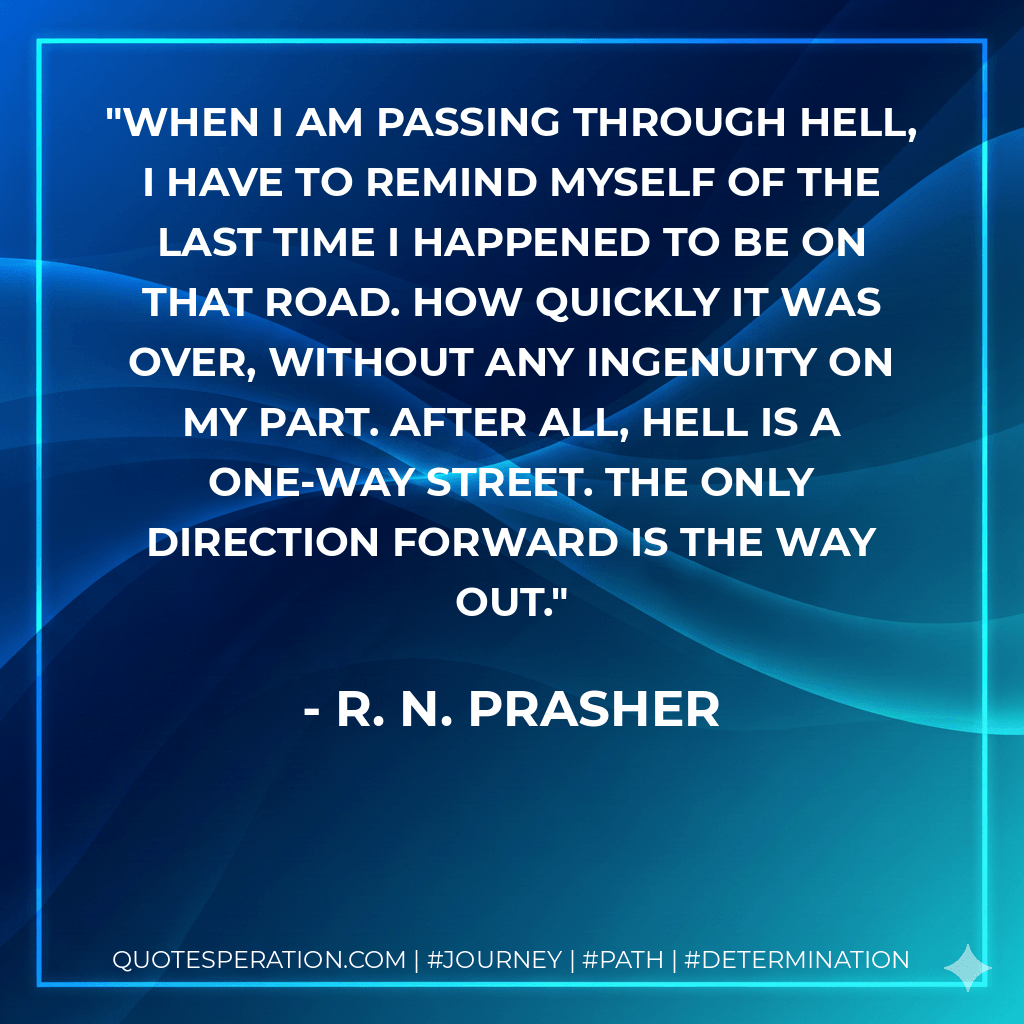 When I am passing through hell, I have to remind myself of the last time I happened to be on that road. How quickly it was over, without any ingenuity on my part. After all, hell is a one-way street. The only direction forward is the way out. - R. N. Prasher