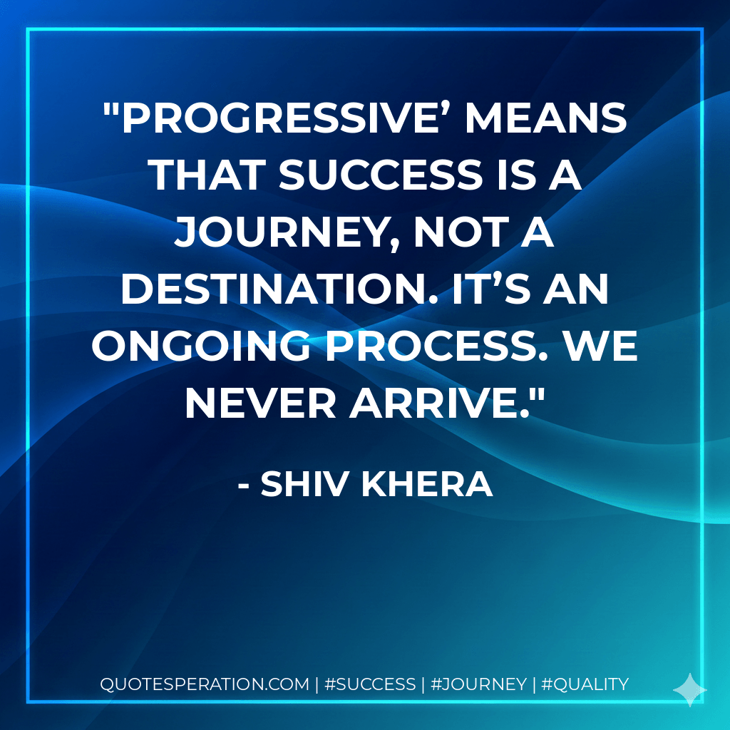 Progressive’ means that success is a journey, not a destination. It’s an ongoing process. We never arrive. - Shiv Khera