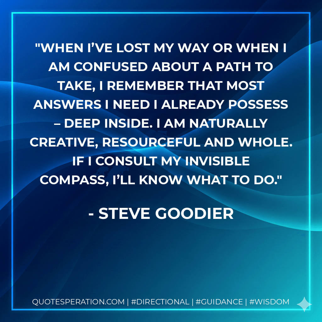 When I’ve lost my way or when I am confused about a path to take, I remember that most answers I need I already possess – deep inside. I am naturally creative, resourceful and whole. If I consult my invisible compass, I’ll know what to do. - Steve Goodier