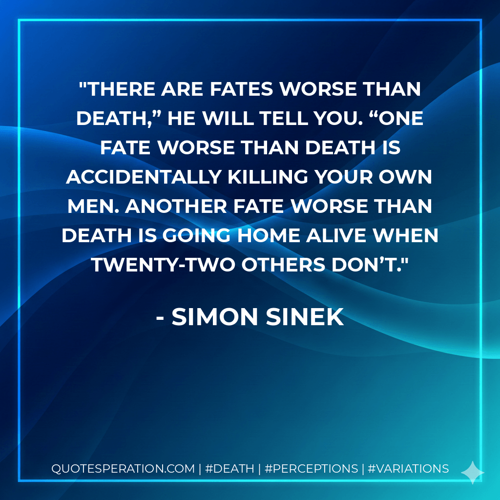 There are fates worse than death,” he will tell you. “One fate worse than death is accidentally killing your own men. Another fate worse than death is going home alive when twenty-two others don’t. - Simon Sinek