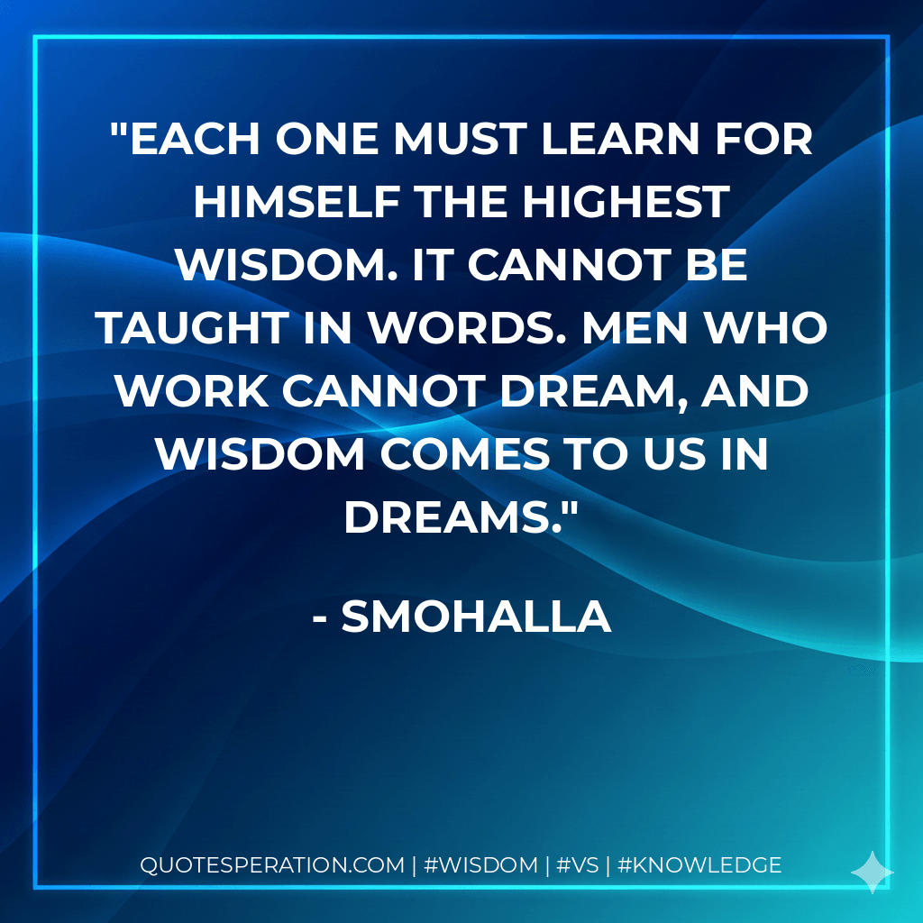 Each one must learn for himself the highest wisdom. It cannot be taught in words. Men who work cannot dream, and wisdom comes to us in dreams. - Smohalla