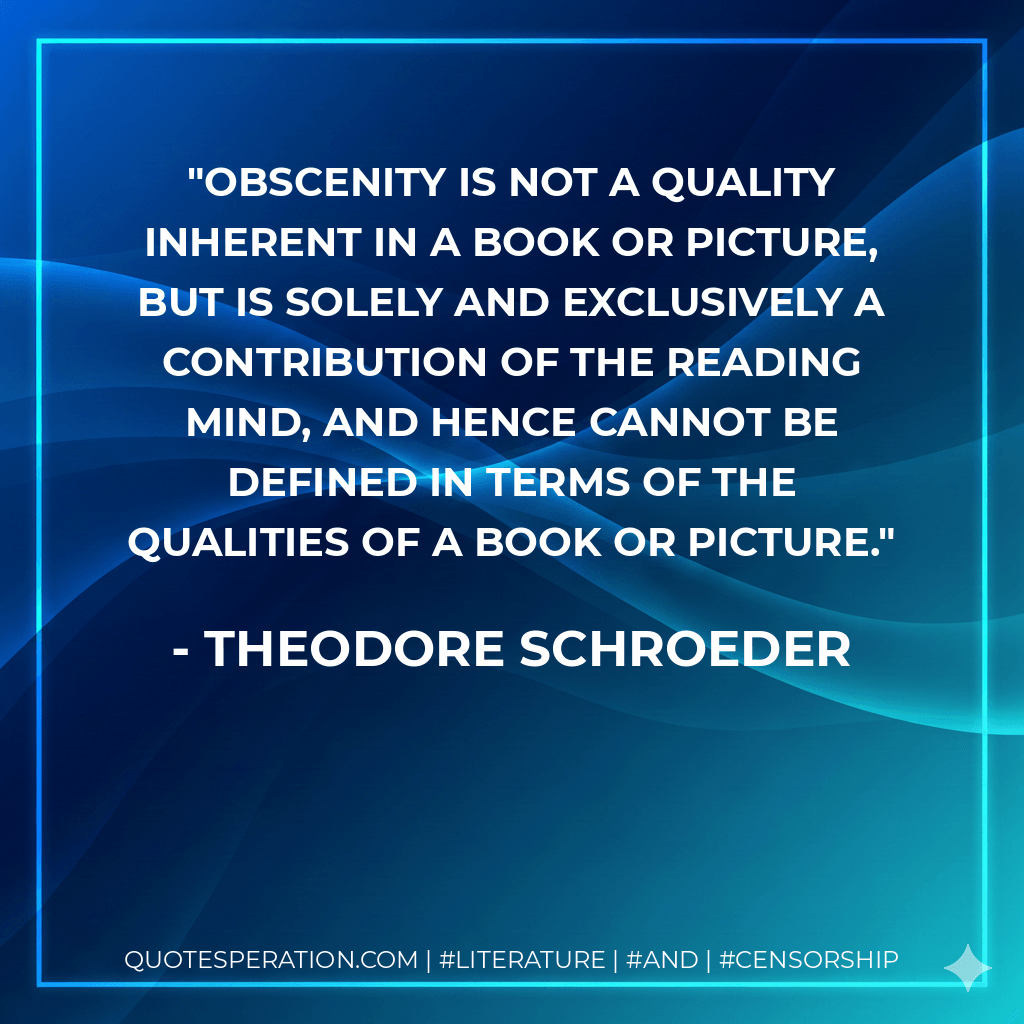 Obscenity is not a quality inherent in a book or picture, but is solely and exclusively a contribution of the reading mind, and hence cannot be defined in terms of the qualities of a book or picture. - Theodore Schroeder