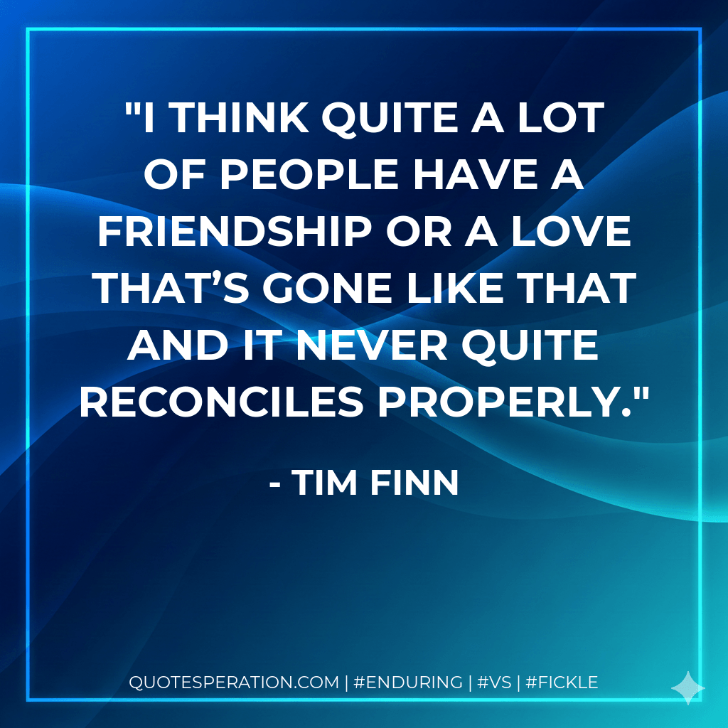 I think quite a lot of people have a friendship or a love that’s gone like that and it never quite reconciles properly. - Tim Finn