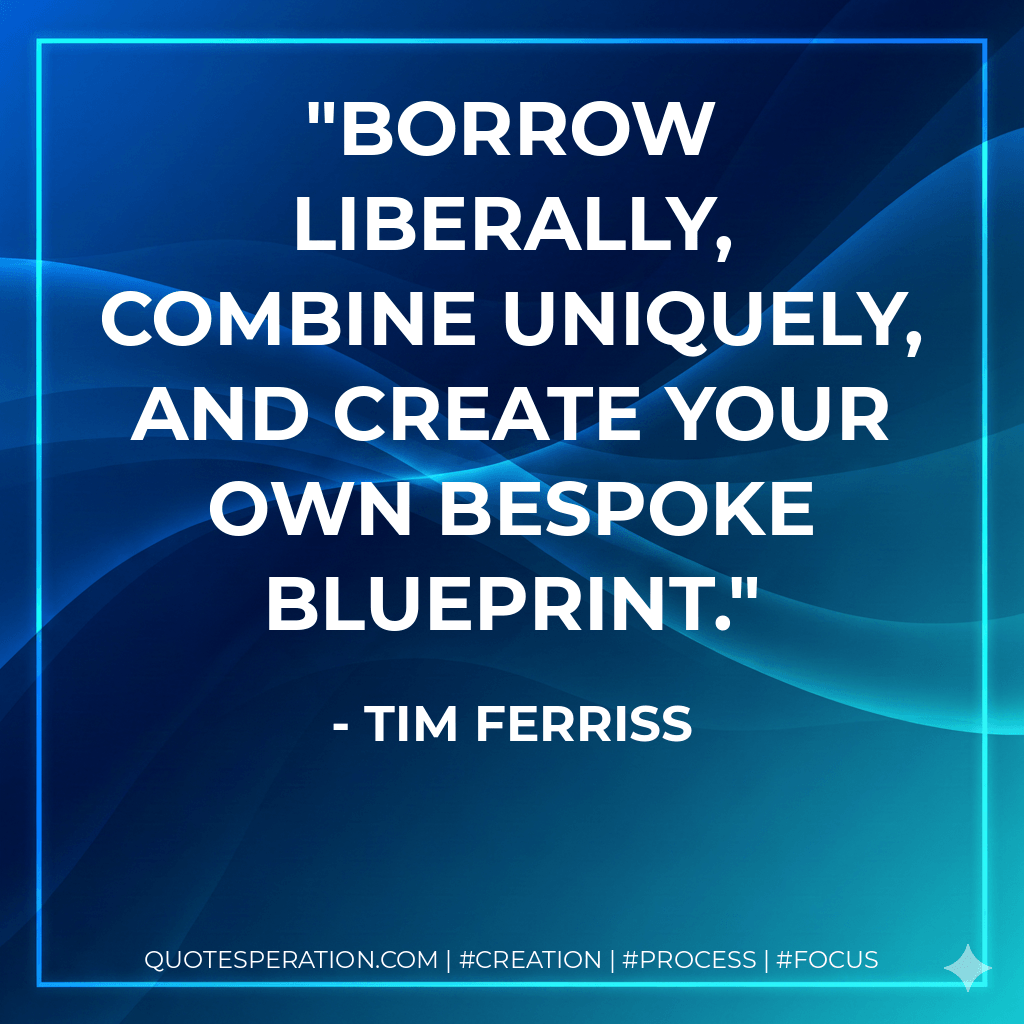 Borrow liberally, combine uniquely, and create your own bespoke blueprint. - Tim Ferriss