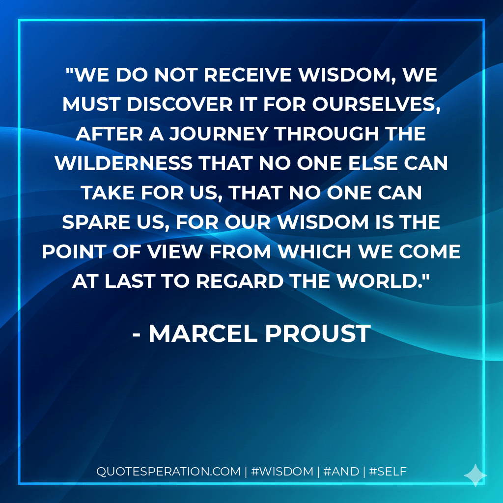 We do not receive wisdom, we must discover it for ourselves, after a journey through the wilderness that no one else can take for us, that no one can spare us, for our wisdom is the point of view from which we come at last to regard the world. - Marcel Proust