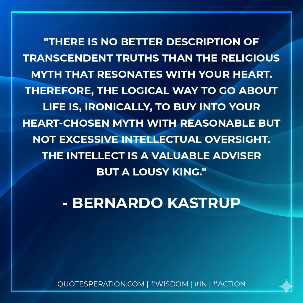 There is no better description of transcendent truths than the religious myth that resonates with your heart. Therefore, the logical way to go about life is, ironically, to buy into your heart-chosen myth with reasonable but not excessive intellectual oversight. The intellect is a valuable adviser but a lousy king. - Bernardo Kastrup