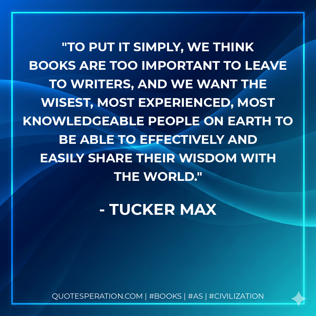 To put it simply, we think books are too important to leave to writers, and we want the wisest, most experienced, most knowledgeable people on earth to be able to effectively and easily share their wisdom with the world. - Tucker Max