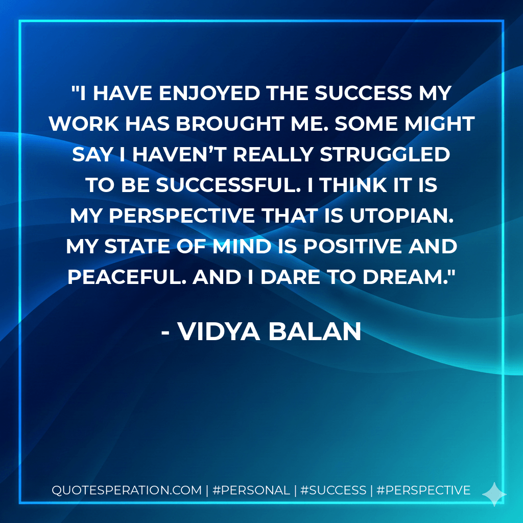 I have enjoyed the success my work has brought me. Some might say I haven’t really struggled to be successful. I think it is my perspective that is utopian. My state of mind is positive and peaceful. And I dare to dream. - Vidya Balan