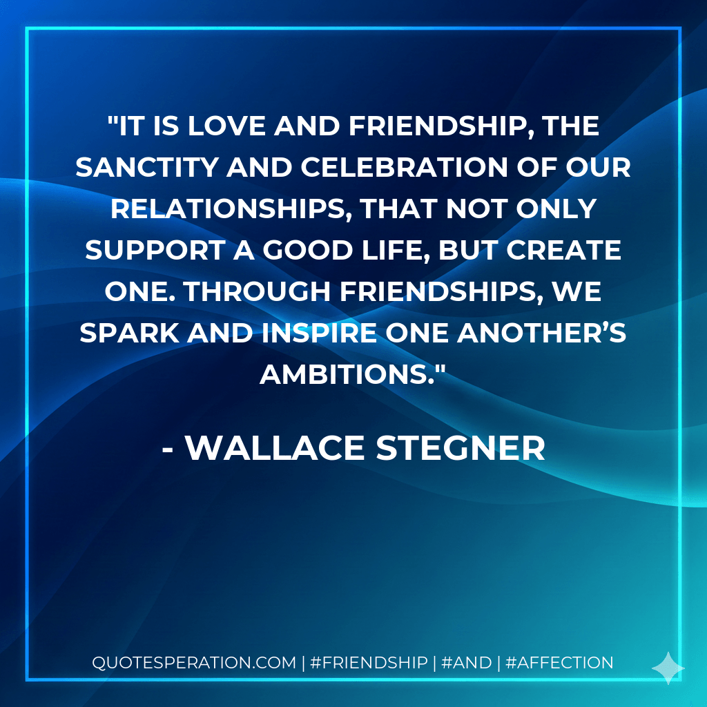 It is love and friendship, the sanctity and celebration of our relationships, that not only support a good life, but create one. Through friendships, we spark and inspire one another’s ambitions. - Wallace Stegner