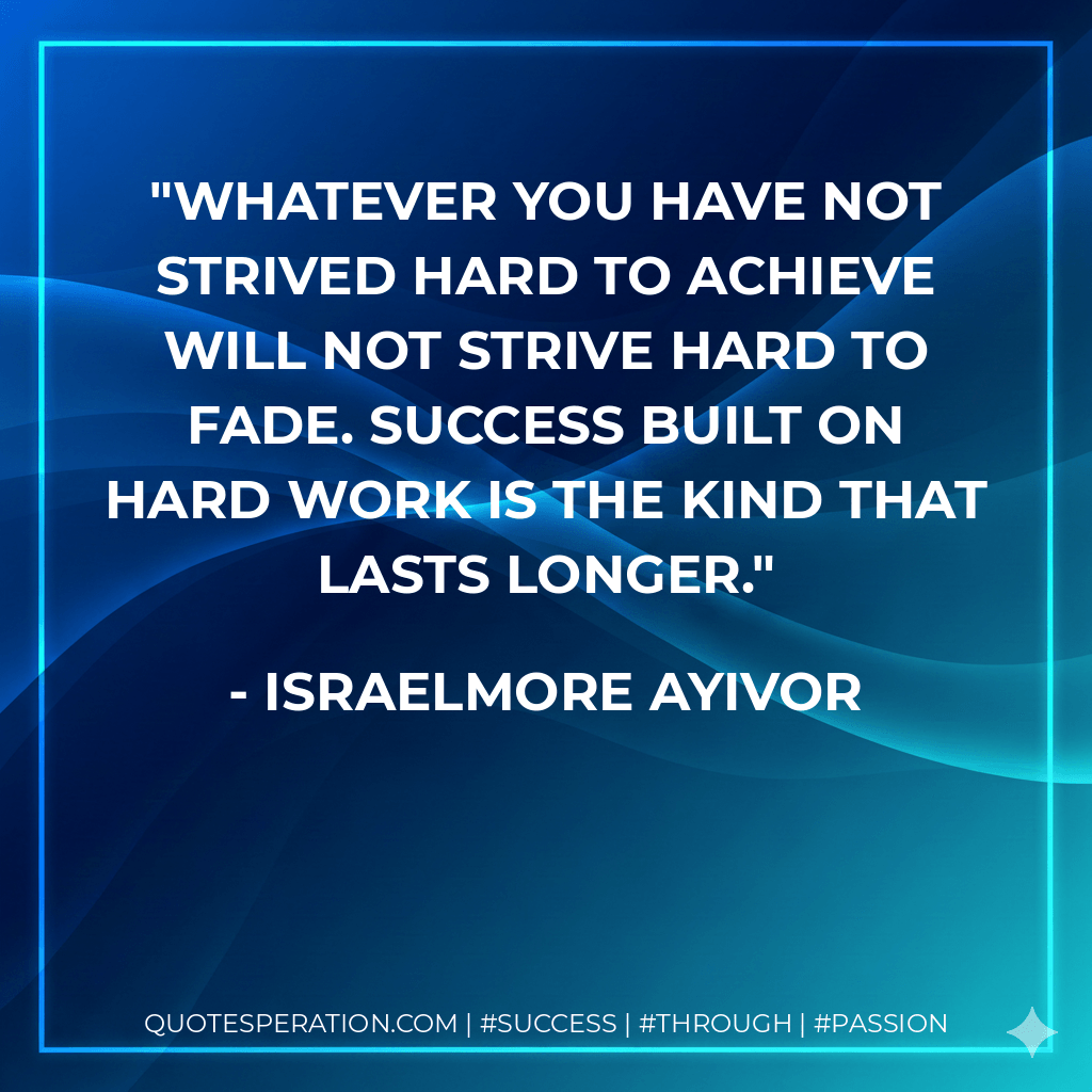 Whatever you have not strived hard to achieve will not strive hard to fade. Success built on hard work is the kind that lasts longer. - Israelmore Ayivor