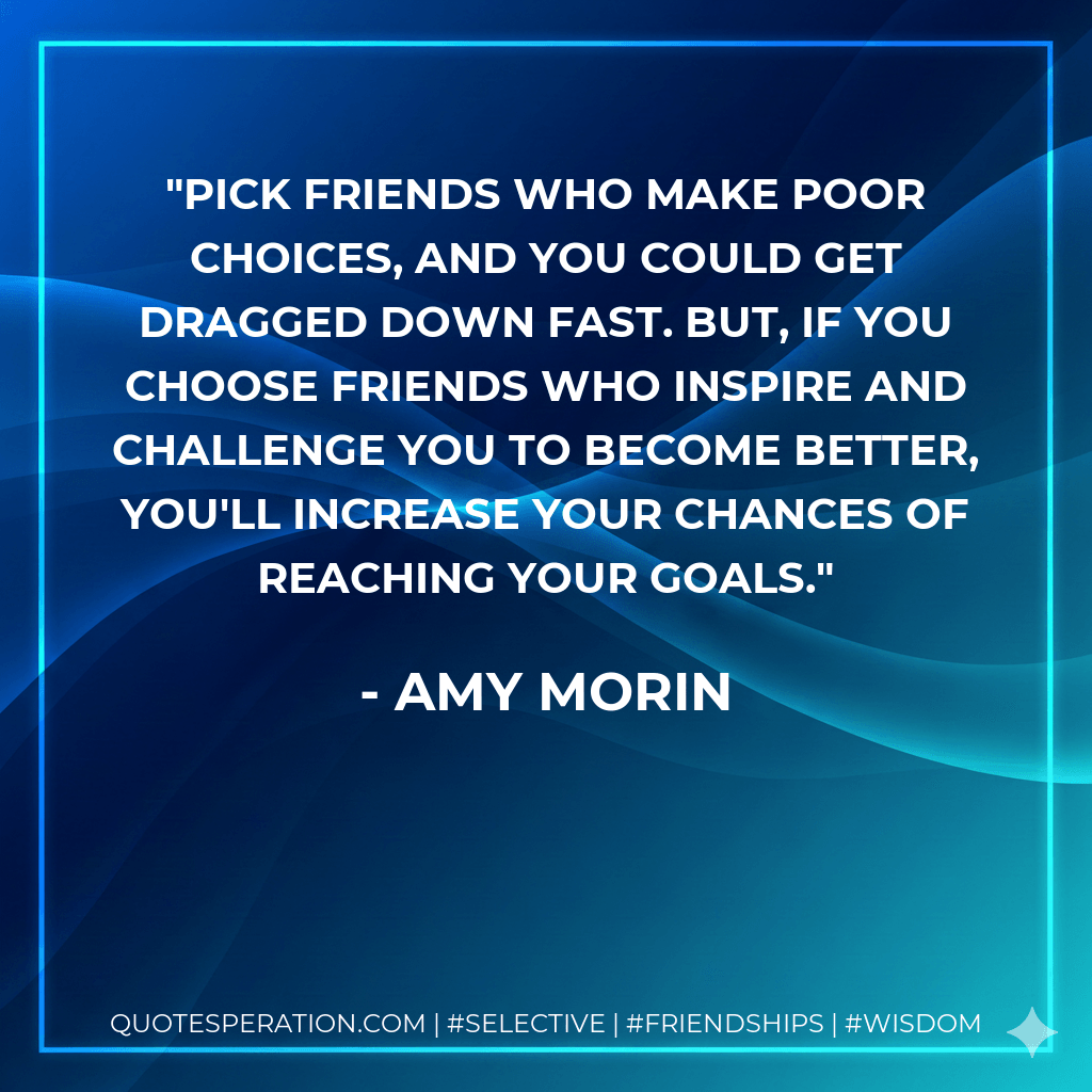 Pick friends who make poor choices, and you could get dragged down fast. But, if you choose friends who inspire and challenge you to become better, you'll increase your chances of reaching your goals. - Amy Morin
