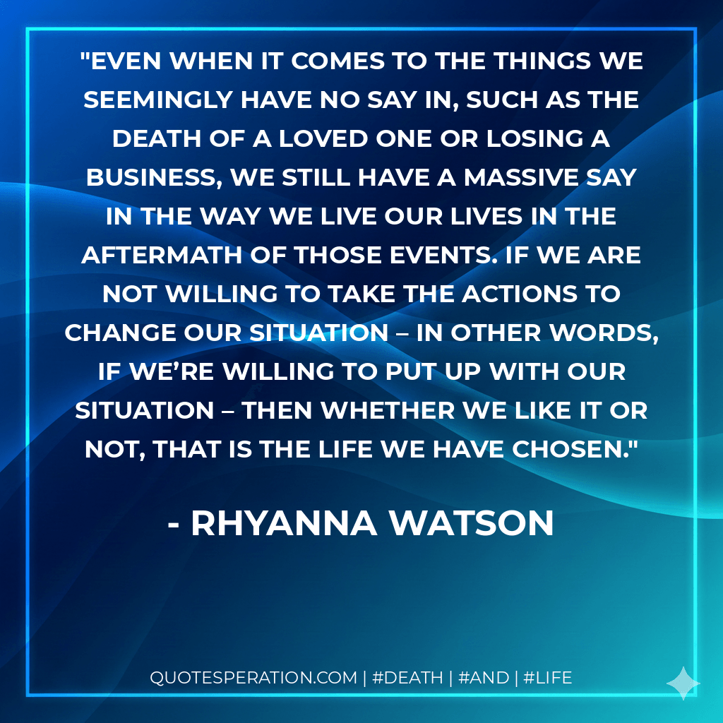 Even when it comes to the things we seemingly have no say in, such as the death of a loved one or losing a business, we still have a massive say in the way we live our lives in the aftermath of those events. If we are not willing to take the actions to change our situation – in other words, if we’re willing to put up with our situation – then whether we like it or not, that is the life we have chosen. - Rhyanna Watson