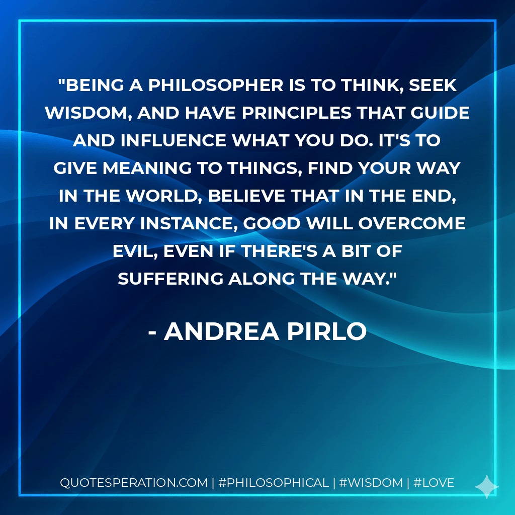Being a philosopher is to think, seek wisdom, and have principles that guide and influence what you do. It's to give meaning to things, find your way in the world, believe that in the end, in every instance, good will overcome evil, even if there's a bit of suffering along the way. - Andrea Pirlo