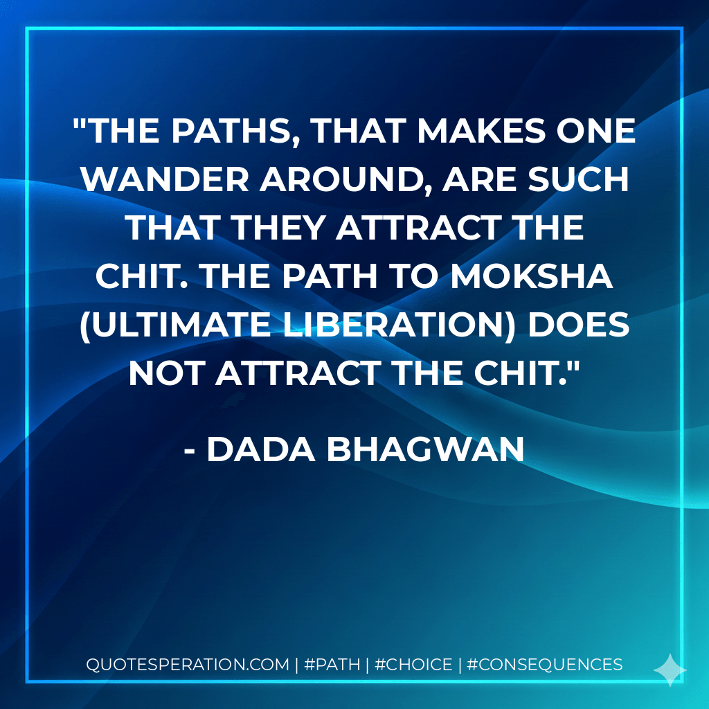 The paths, that makes one wander around, are such that they attract the chit. The path to Moksha (ultimate liberation) does not attract the chit. - Dada Bhagwan