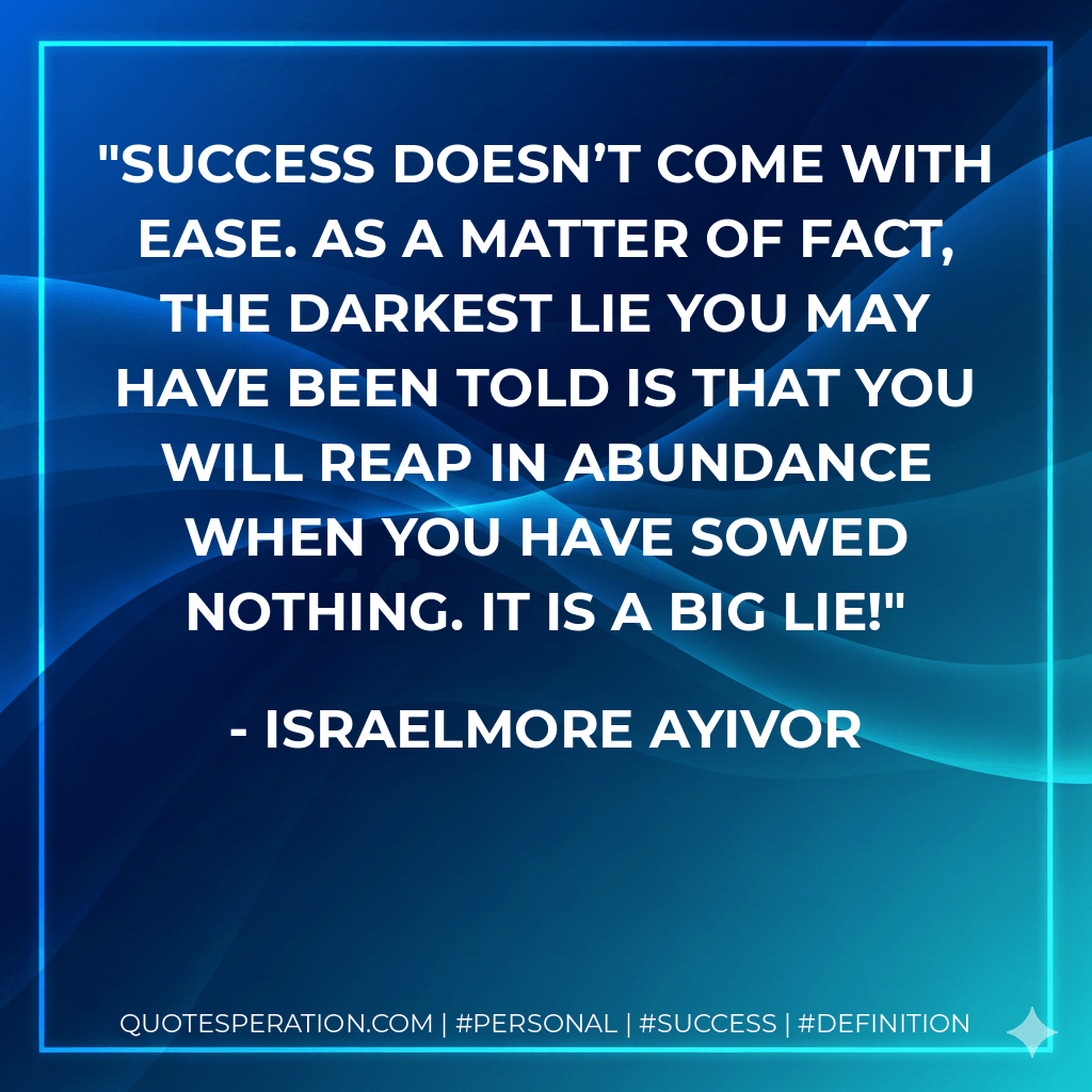 Success doesn’t come with ease. As a matter of fact, the darkest lie you may have been told is that you will reap in abundance when you have sowed nothing. It is a big lie! - Israelmore Ayivor