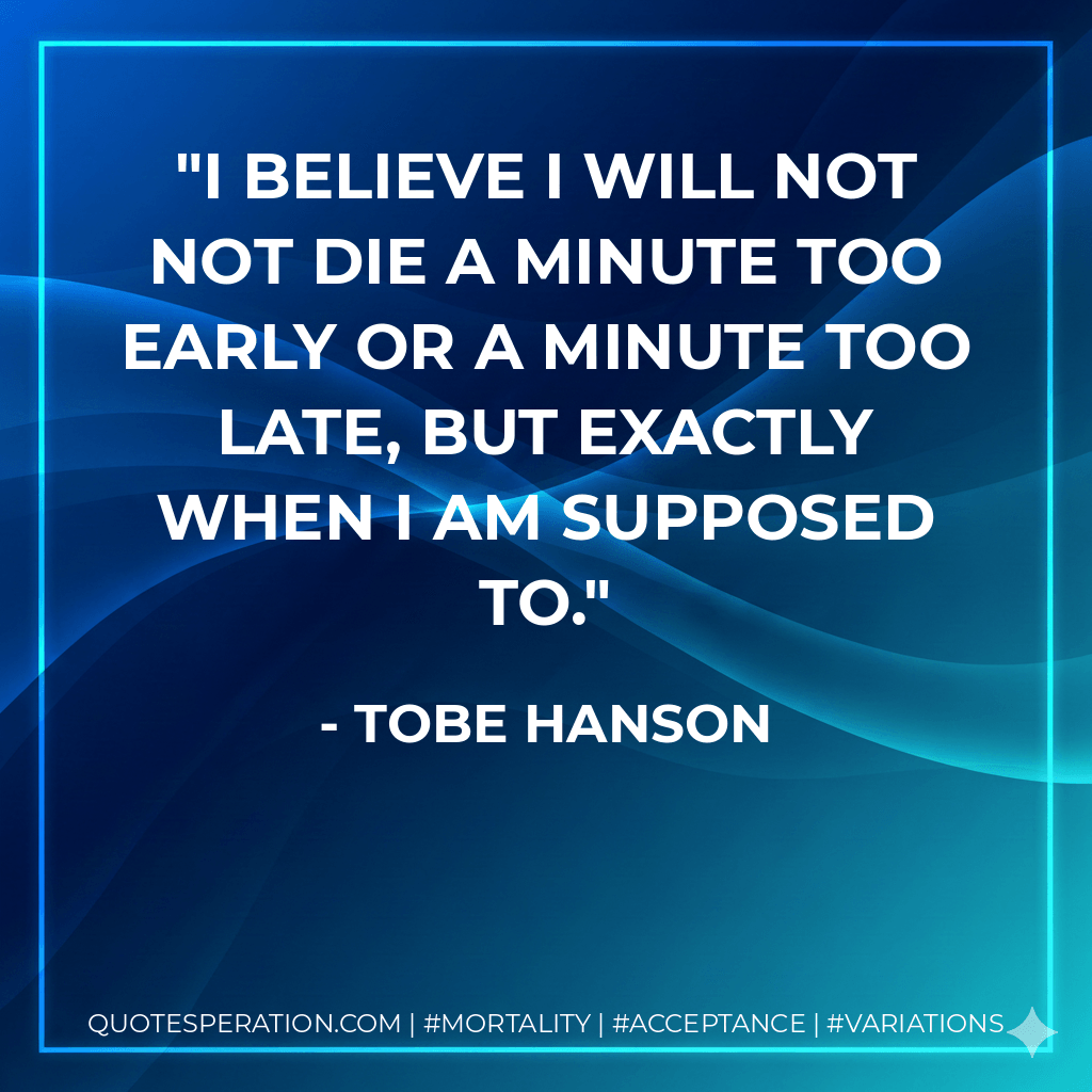 I believe I will not not die a minute too early or a minute too late, but exactly when I am supposed to. - Tobe Hanson