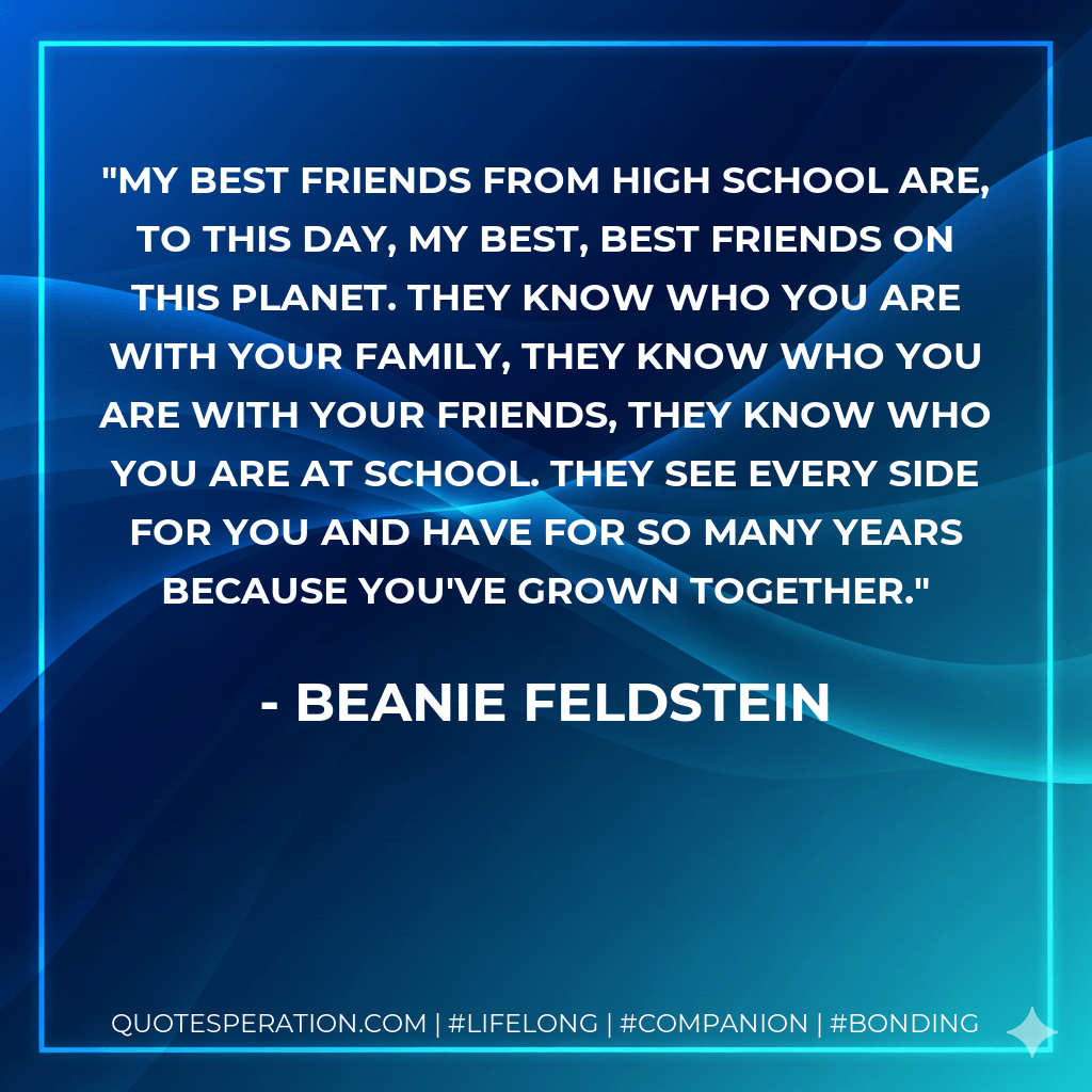 My best friends from high school are, to this day, my best, best friends on this planet. They know who you are with your family, they know who you are with your friends, they know who you are at school. They see every side for you and have for so many years because you've grown together. - Beanie Feldstein