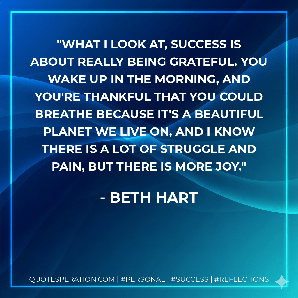 What I look at, success is about really being grateful. You wake up in the morning, and you're thankful that you could breathe because it's a beautiful planet we live on, and I know there is a lot of struggle and pain, but there is more joy. - Beth Hart