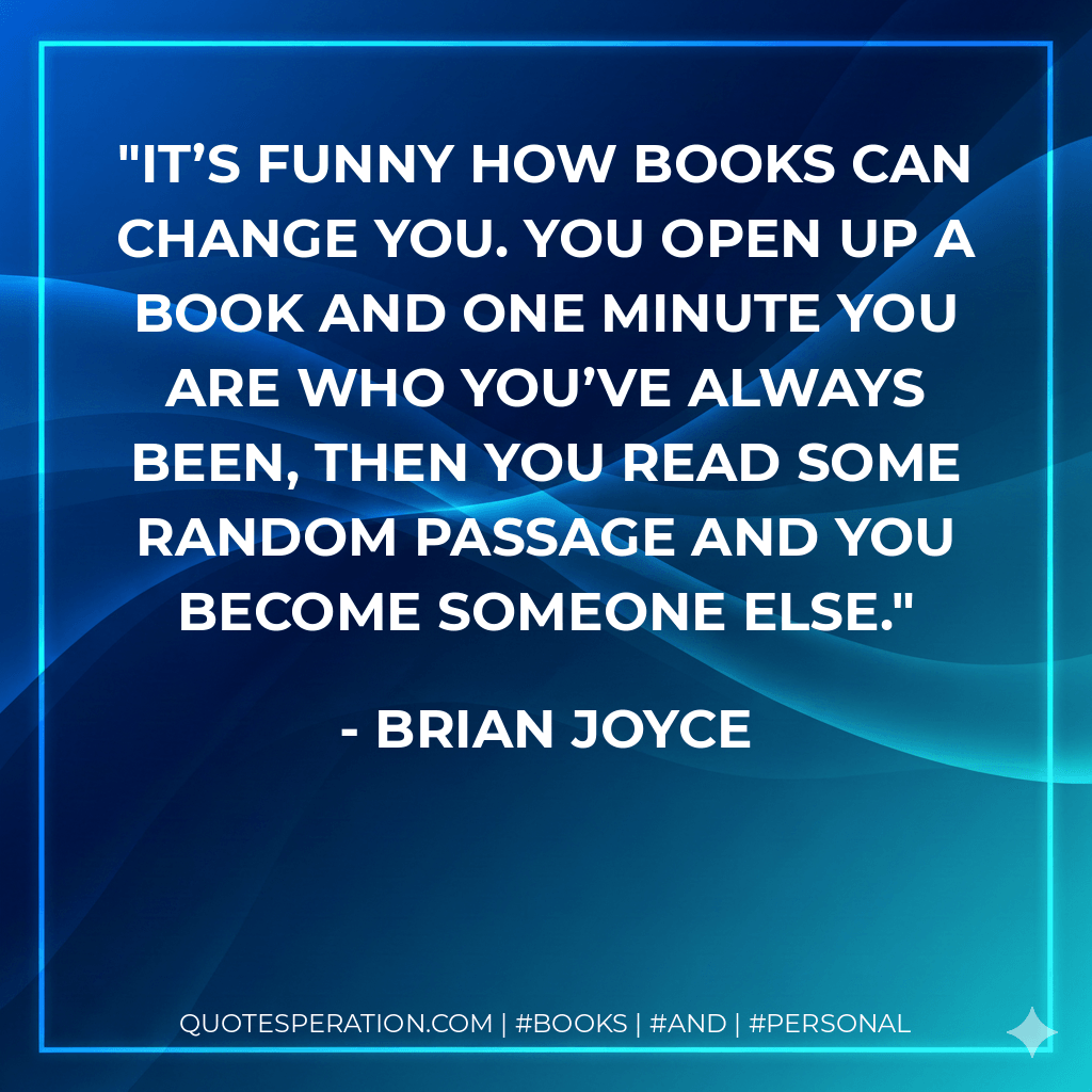 It’s funny how books can change you. You open up a book and one minute you are who you’ve always been, then you read some random passage and you become someone else. - Brian Joyce