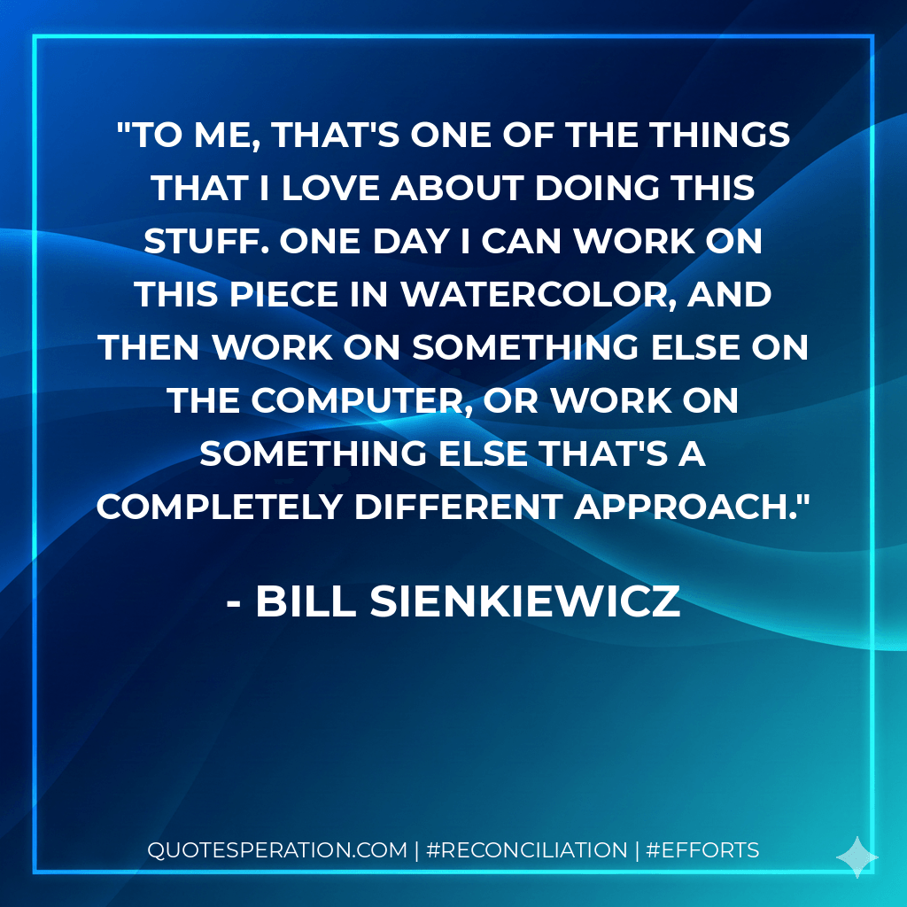 To me, that's one of the things that I love about doing this stuff. One day I can work on this piece in watercolor, and then work on something else on the computer, or work on something else that's a completely different approach. - Bill Sienkiewicz