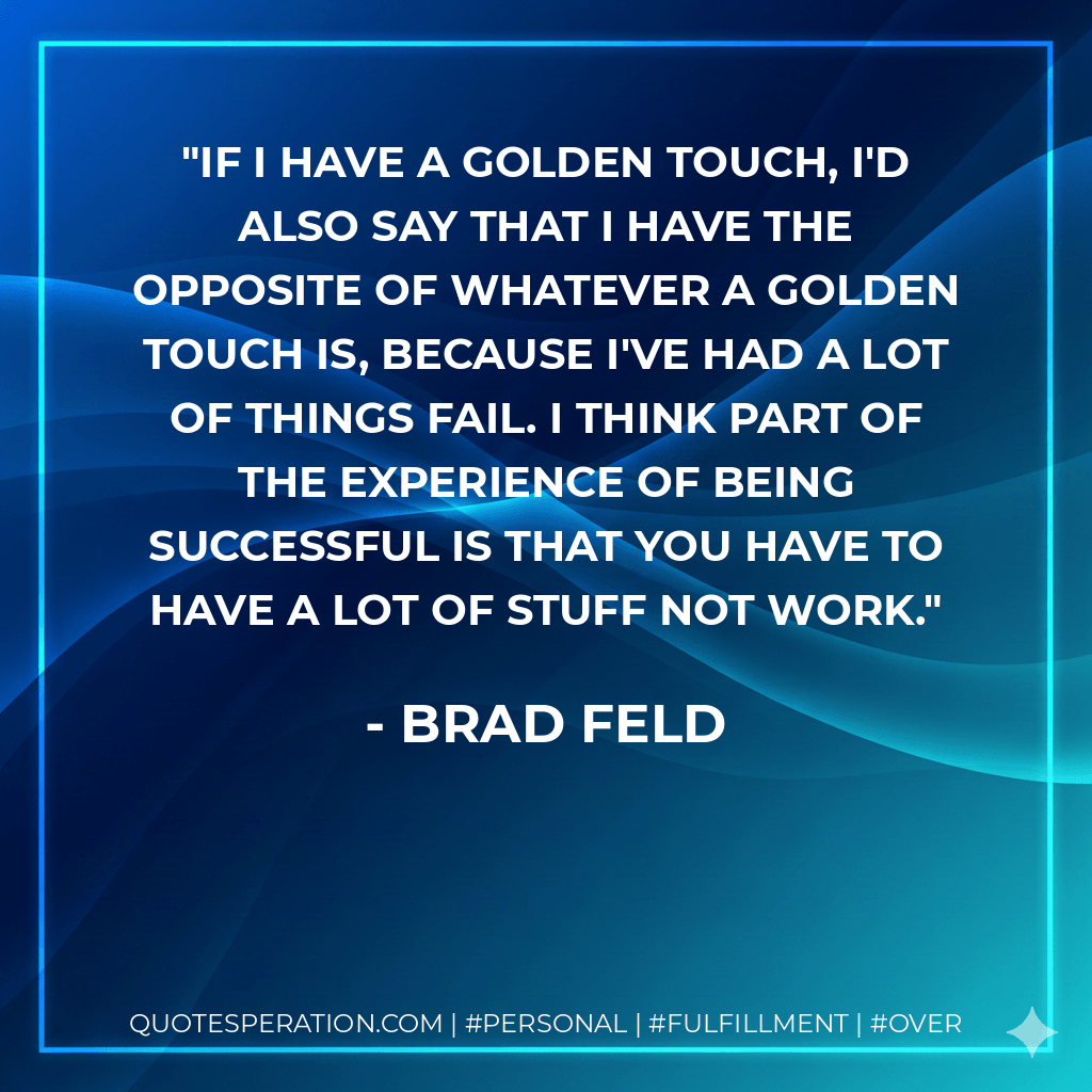 If I have a golden touch, I'd also say that I have the opposite of whatever a golden touch is, because I've had a lot of things fail. I think part of the experience of being successful is that you have to have a lot of stuff not work. - Brad Feld