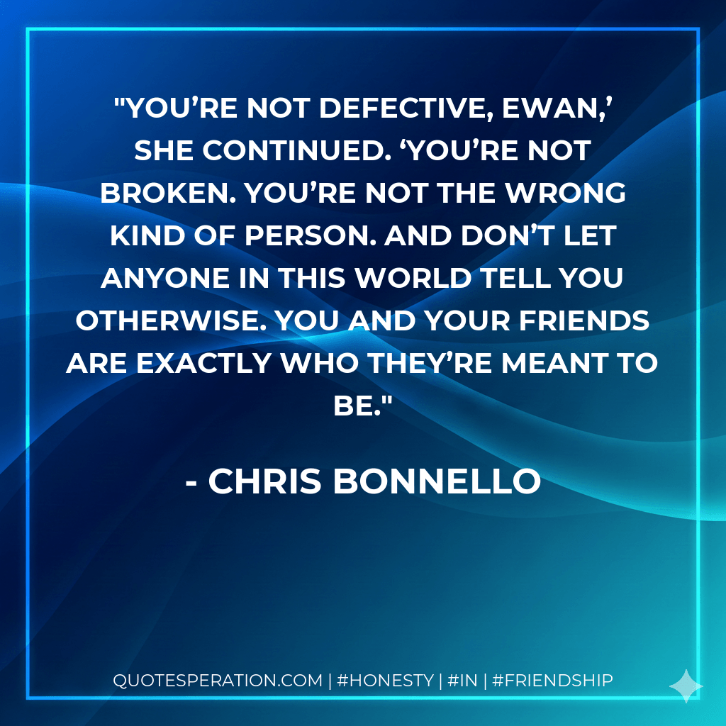 You’re not defective, Ewan,’ she continued. ‘You’re not broken. You’re not the wrong kind of person. And don’t let anyone in this world tell you otherwise. You and your friends are exactly who they’re meant to be. - Chris Bonnello