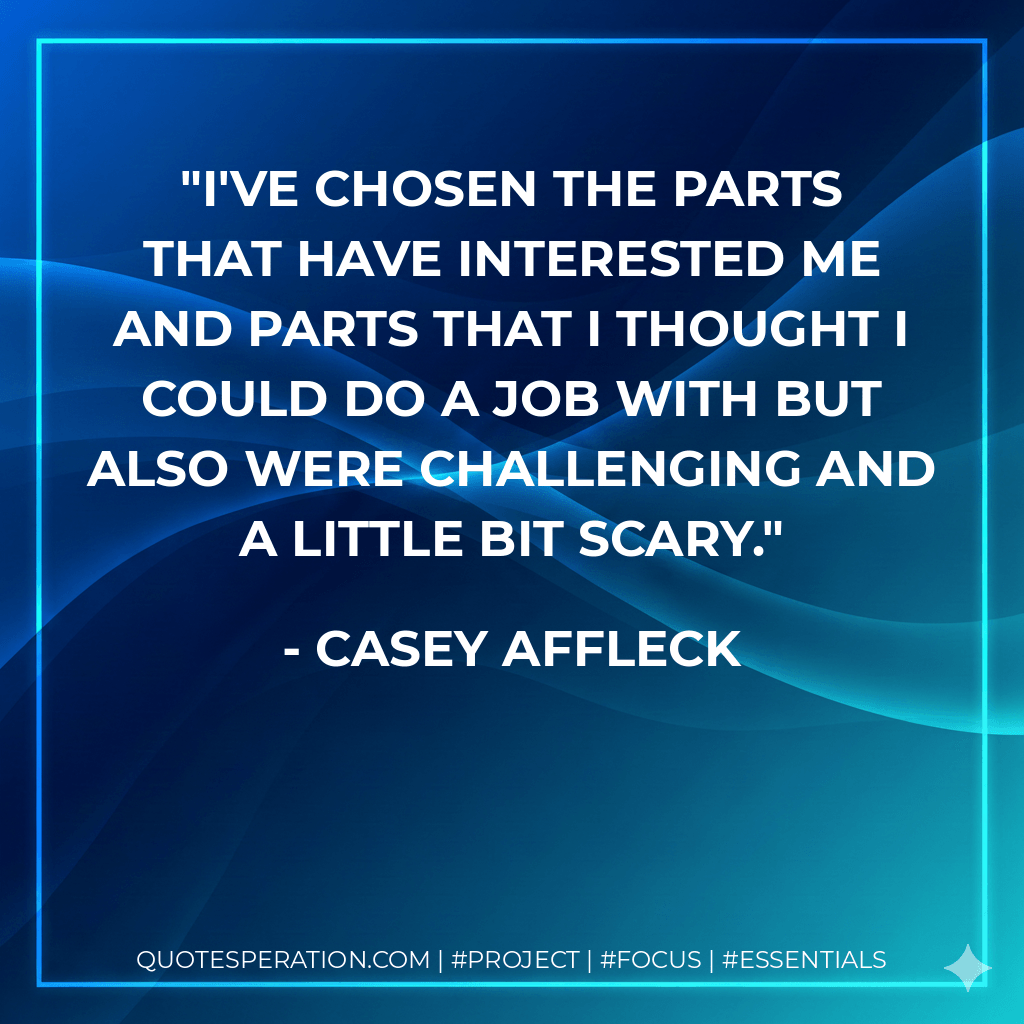 I've chosen the parts that have interested me and parts that I thought I could do a job with but also were challenging and a little bit scary. - Casey Affleck