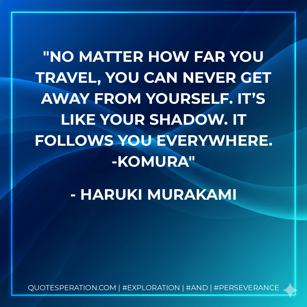 No matter how far you travel, you can never get away from yourself. It’s like your shadow. It follows you everywhere. -Komura - Haruki Murakami