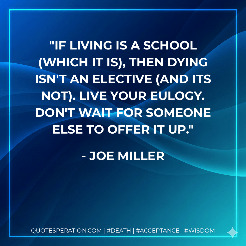 If living is a school (which it is), then dying isn't an elective (and its not). Live your eulogy. Don't wait for someone else to offer it up. - Joe Miller