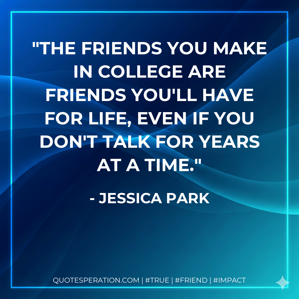 The friends you make in college are friends you'll have for life, even if you don't talk for years at a time. - Jessica Park