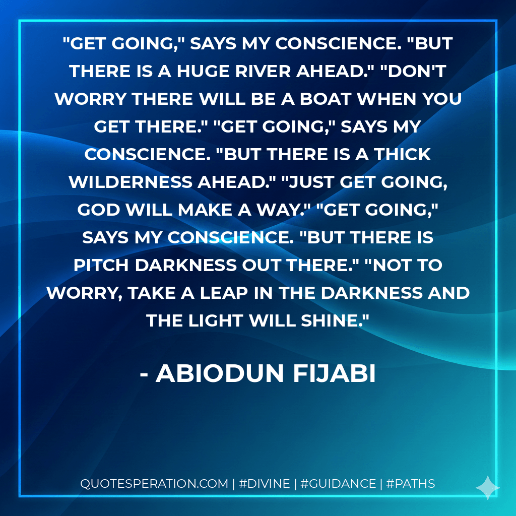 Get going," says my conscience. "But there is a huge river ahead." "Don't worry there will be a boat when you get there." "Get going," says my conscience. "But there is a thick wilderness ahead." "Just get going, God will make a way." "Get going," says my conscience. "But there is pitch darkness out there." "Not to worry, take a leap in the darkness and the light will shine. - Abiodun Fijabi