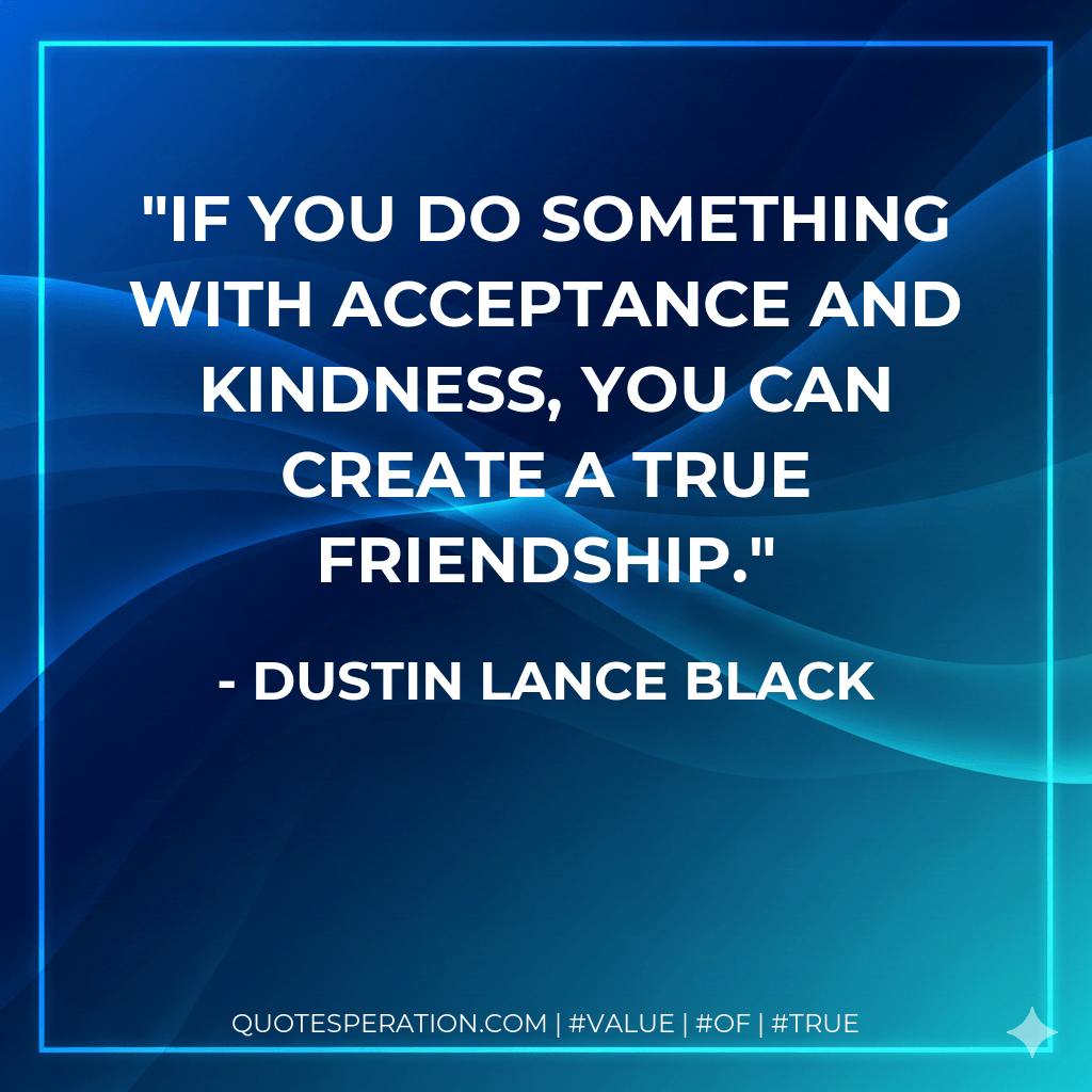 If you do something with acceptance and kindness, you can create a true friendship. - Dustin Lance Black