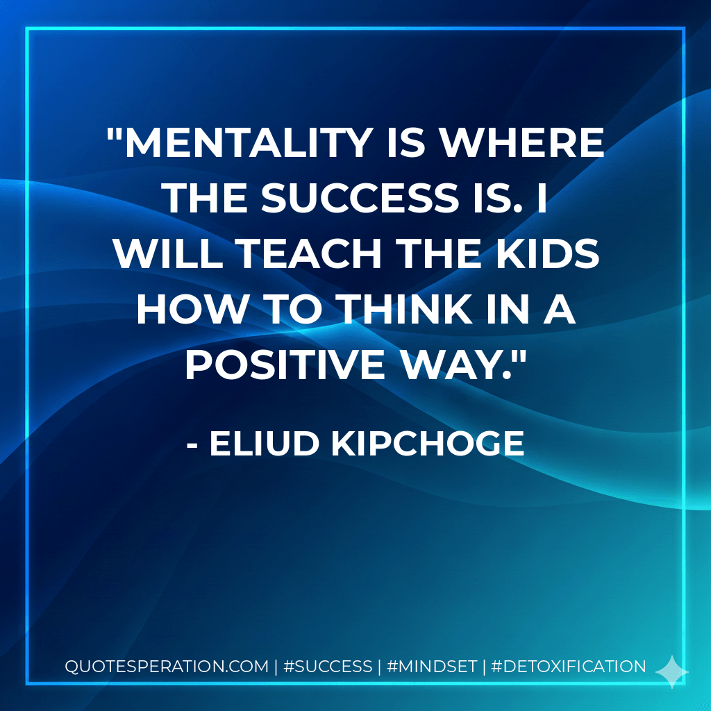 Mentality is where the success is. I will teach the kids how to think in a positive way. - Eliud Kipchoge