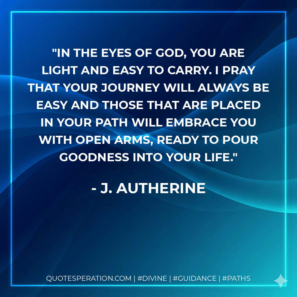 In the eyes of God, you are light and easy to carry. I pray that your journey will always be easy and those that are placed in your path will embrace you with open arms, ready to pour goodness into your life. - J. Autherine