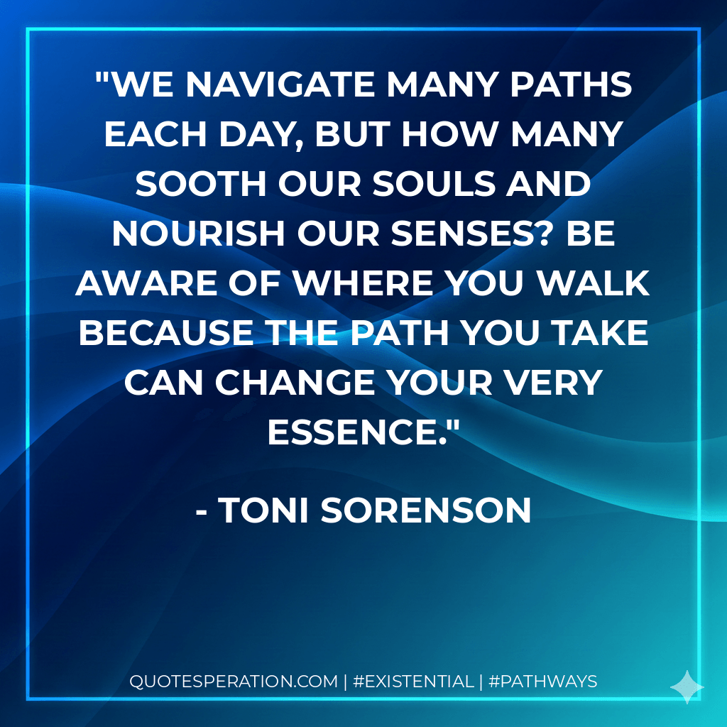We navigate many paths each day, but how many sooth our souls and nourish our senses? Be aware of where you walk because the path you take can change your very essence. - Toni Sorenson