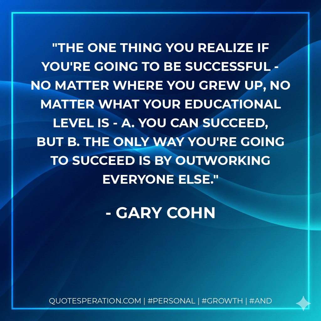 The one thing you realize if you're going to be successful - no matter where you grew up, no matter what your educational level is - A. You can succeed, but B. The only way you're going to succeed is by outworking everyone else. - Gary Cohn