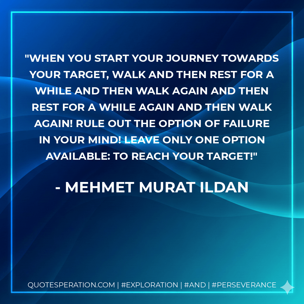 When you start your journey towards your target, walk and then rest for a while and then walk again and then rest for a while again and then walk again! Rule out the option of failure in your mind! Leave only one option available: To reach your target! - Mehmet Murat ildan