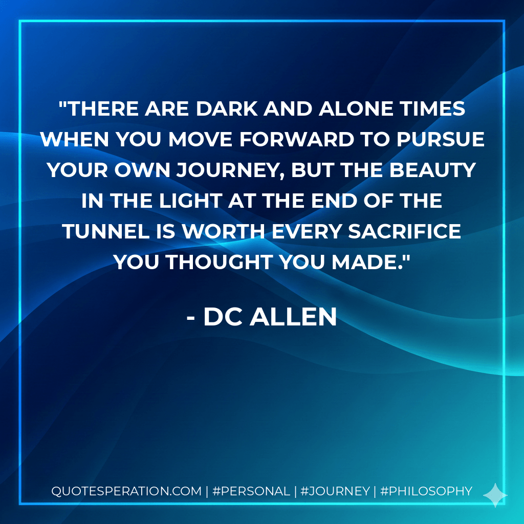 There are dark and alone times when you move forward to pursue your own journey, but the beauty in the light at the end of the tunnel is worth every sacrifice you thought you made. - DC Allen