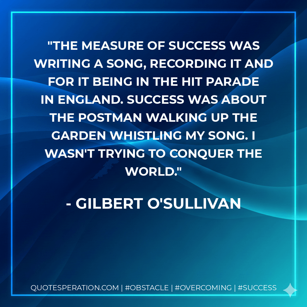 The measure of success was writing a song, recording it and for it being in the hit parade in England. Success was about the postman walking up the garden whistling my song. I wasn't trying to conquer the world. - Gilbert O'Sullivan