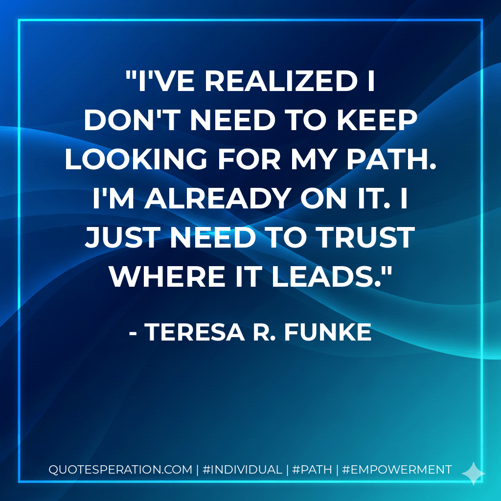 I've realized I don't need to keep looking for my path. I'm already on it. I just need to trust where it leads. - Teresa R. Funke
