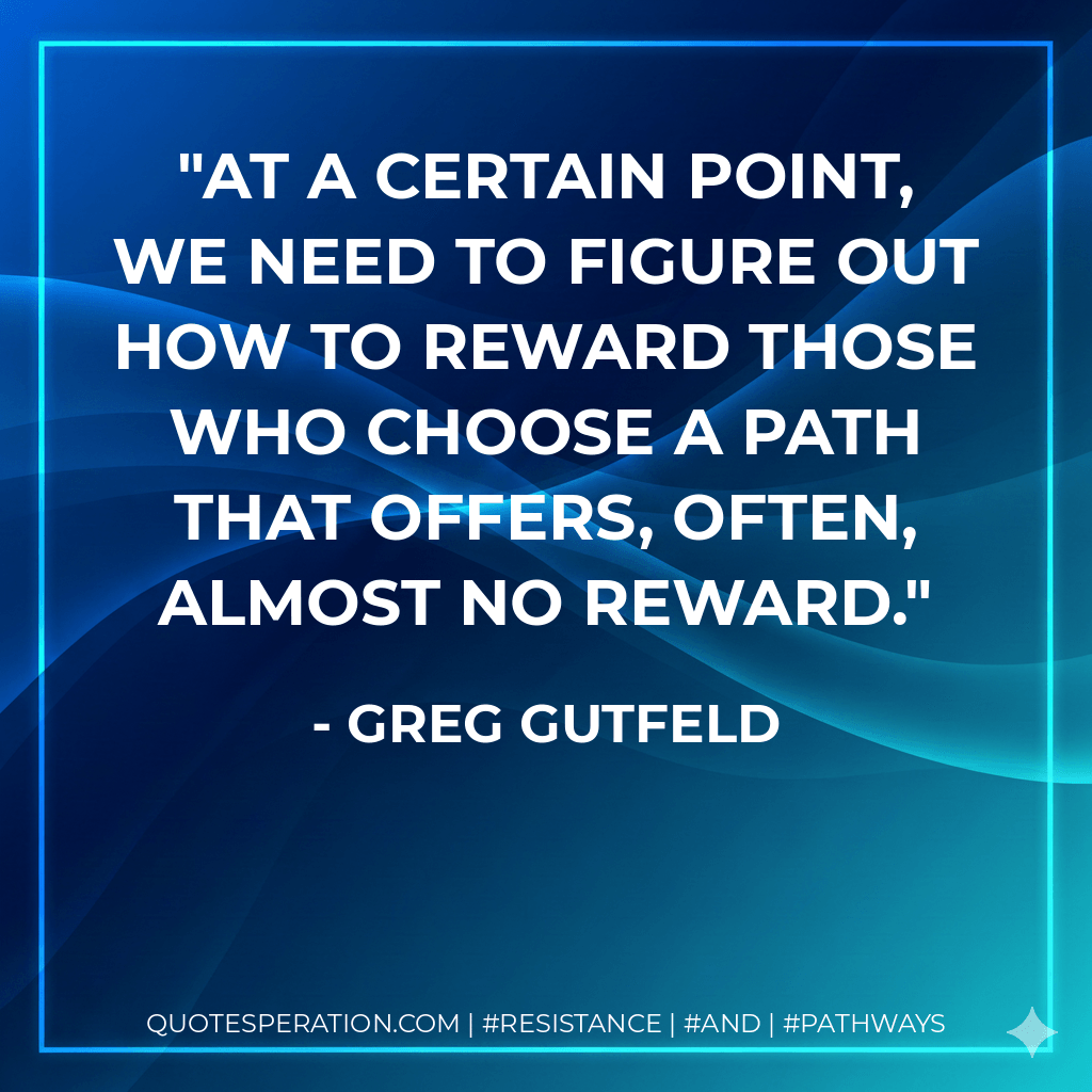 At a certain point, we need to figure out how to reward those who choose a path that offers, often, almost no reward. - Greg Gutfeld